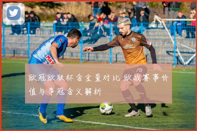 欧冠欧联杯含金量对比 欧战赛事价值与争冠含义解析