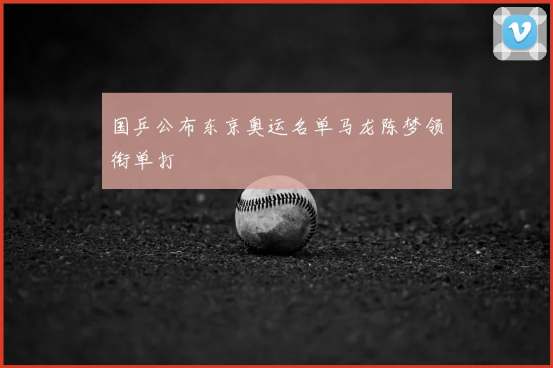 国乒公布东京奥运名单马龙陈梦领衔单打