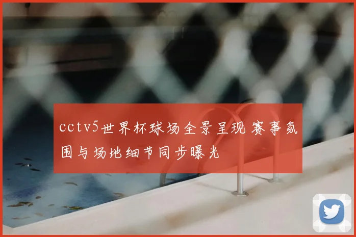 cctv5世界杯球场全景呈现 赛事氛围与场地细节同步曝光