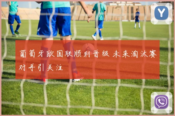 葡萄牙欧国联顺利晋级 未来淘汰赛对手引关注