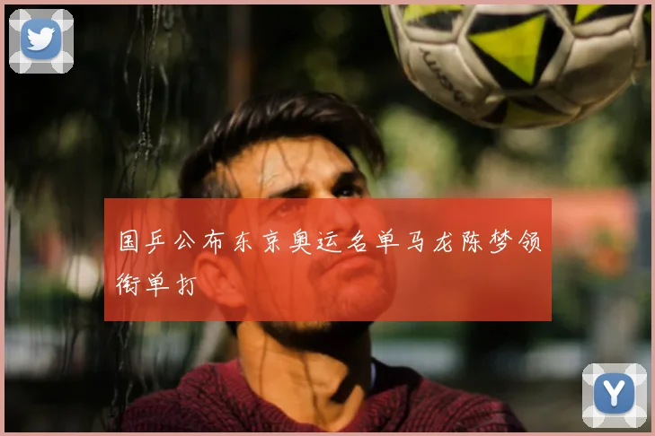 国乒公布东京奥运名单马龙陈梦领衔单打