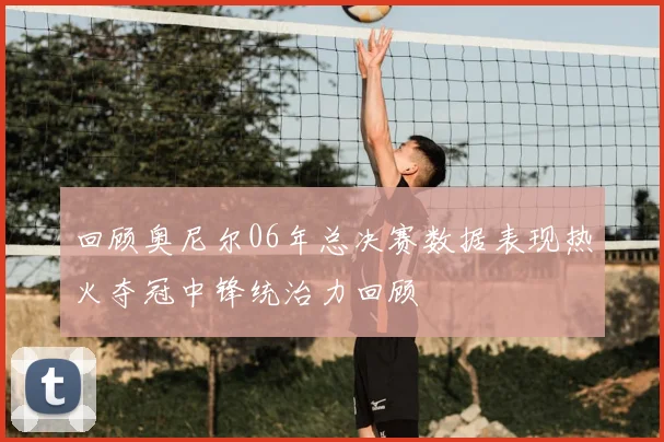 回顾奥尼尔06年总决赛数据表现热火夺冠中锋统治力回顾