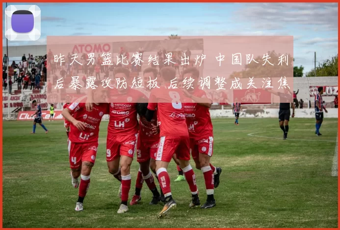 昨天男篮比赛结果出炉 中国队失利后暴露攻防短板 后续调整成关注焦点