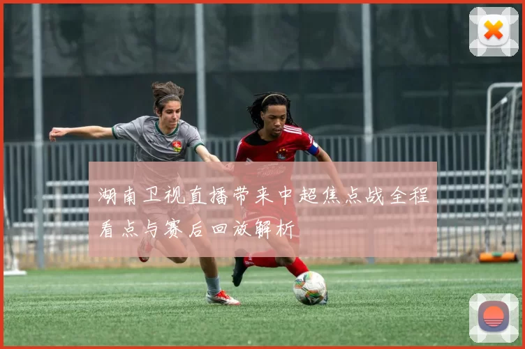 湖南卫视直播带来中超焦点战全程看点与赛后回放解析