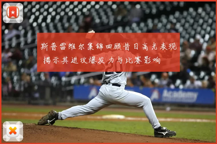 斯普雷维尔集锦回顾昔日高光表现 揭示其进攻爆发力与比赛影响