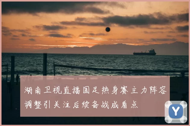 湖南卫视直播国足热身赛主力阵容调整引关注后续备战成看点