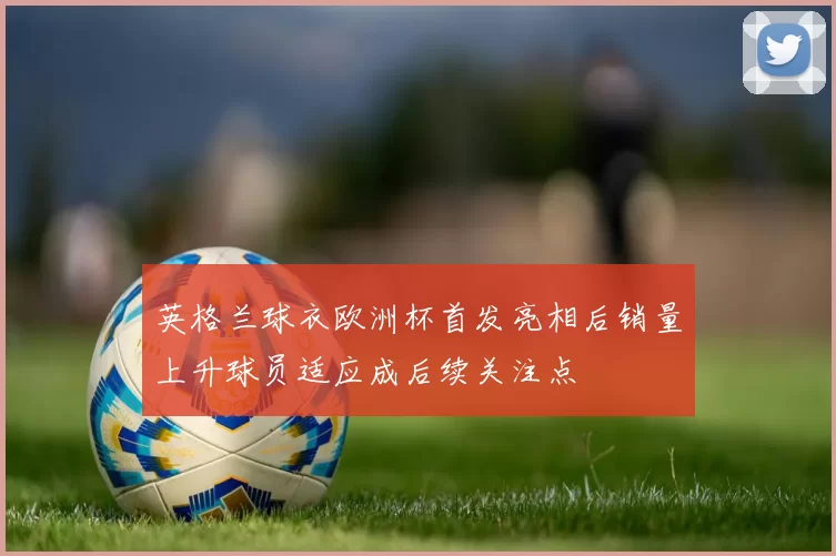 英格兰球衣欧洲杯首发亮相后销量上升球员适应成后续关注点