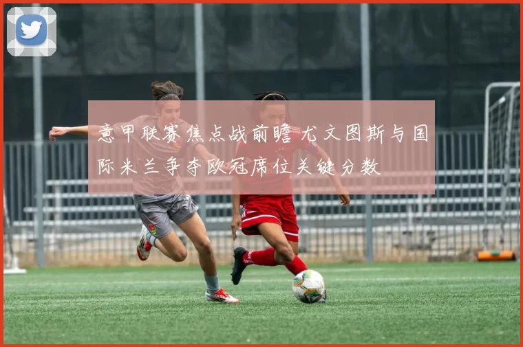 意甲联赛焦点战前瞻 尤文图斯与国际米兰争夺欧冠席位关键分数