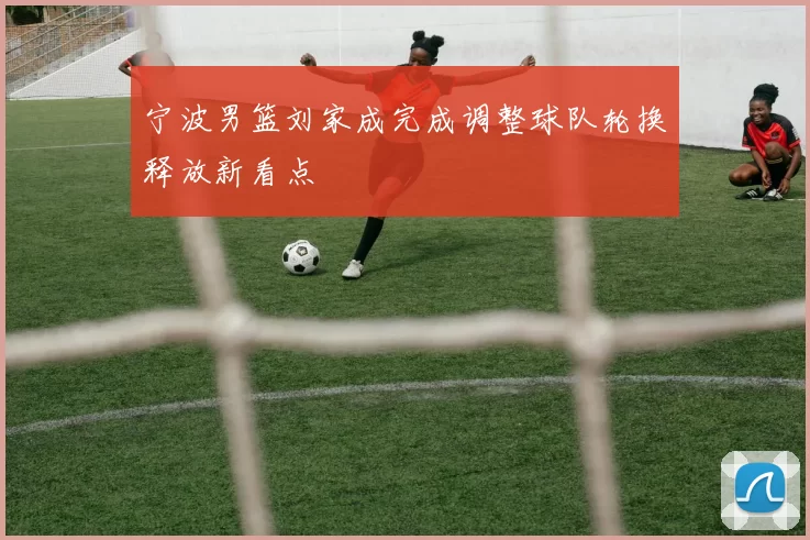 宁波男篮刘家成完成调整球队轮换释放新看点