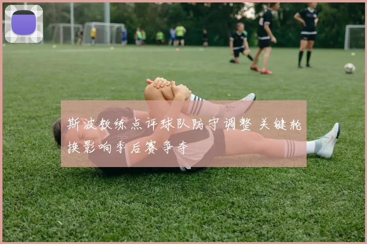 斯波教练点评球队防守调整 关键轮换影响季后赛争夺