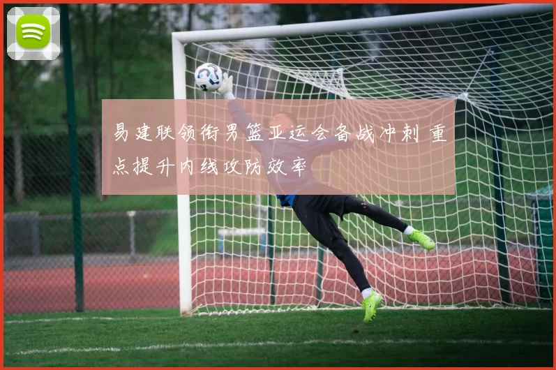 易建联领衔男篮亚运会备战冲刺 重点提升内线攻防效率