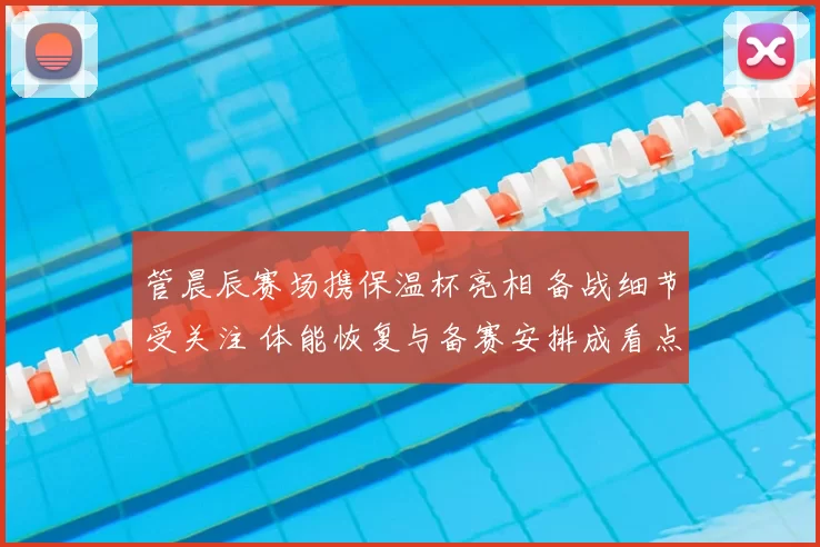 管晨辰赛场携保温杯亮相 备战细节受关注 体能恢复与备赛安排成看点