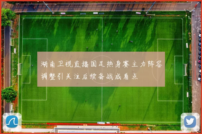 湖南卫视直播国足热身赛主力阵容调整引关注后续备战成看点