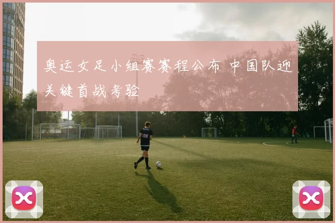 奥运女足小组赛赛程公布 中国队迎关键首战考验