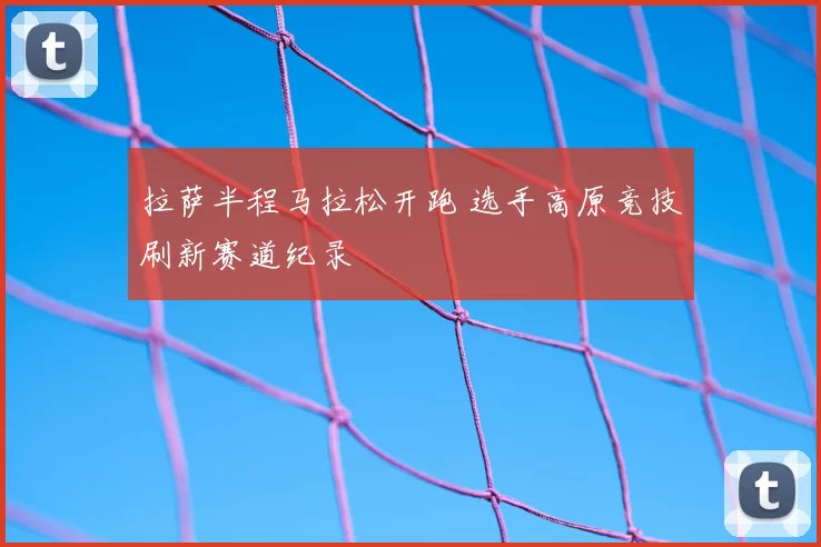 拉萨半程马拉松开跑 选手高原竞技刷新赛道纪录
