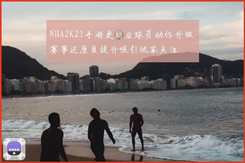 NBA2K21手游更新后球员动作升级 赛事还原度提升吸引玩家关注