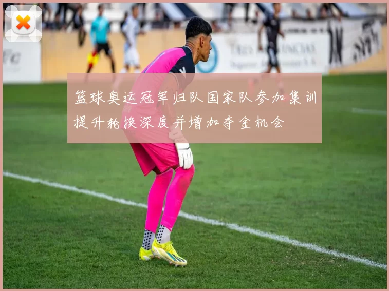 篮球奥运冠军归队国家队参加集训提升轮换深度并增加夺金机会