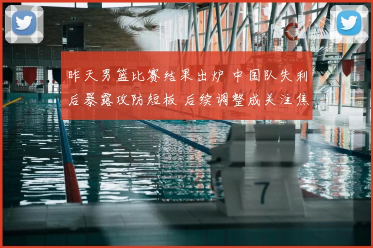 昨天男篮比赛结果出炉 中国队失利后暴露攻防短板 后续调整成关注焦点