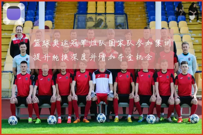 篮球奥运冠军归队国家队参加集训提升轮换深度并增加夺金机会