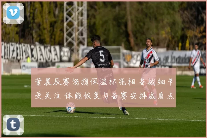 管晨辰赛场携保温杯亮相 备战细节受关注 体能恢复与备赛安排成看点